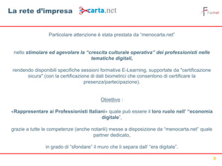 9
Particolare attenzione è stata prestata da “menocarta.net”
nello stimolare ed agevolare la “crescita culturale operativa” dei professionisti nelle
tematiche digitali,
rendendo disponibili specifiche sessioni formative E-Learning, supportate da "certificazione
sicura" (con la certificazione di dati biometrici che consentono di certificare la
presenza/partecipazione).
Obiettivo :
«Rappresentare ai Professionisti Italiani» quale può essere il loro ruolo nell’ “economia
digitale”,
grazie a tutte le competenze (anche notarili) messe a disposizione da “menocarta.net” quale
partner dedicato,
in grado di “sfondare” il muro che li separa dall’ “era digitale”.
La rete d’impresa
 