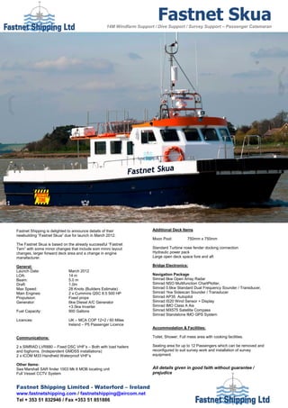 Fastnet Skua
                                                    14M Windfarm Support / Dive Support / Survey Support – Passenger Catamaran




Fastnet Shipping is delighted to announce details of their              Additional Deck Items
newbuilding “Fastnet Skua” due for launch in March 2012.
                                                                        Moon Pool:           750mm x 750mm
The Fastnet Skua is based on the already successful “Fastnet
Tern” with some minor changes that include som minro layout             Standard Turbine nose fender docking connection
changes, larger forward deck area and a change in engine                Hydraulic power pack
manafacturer.                                                           Large open deck space fore and aft

General:                                                                Bridge Electronics:
Launch Date:                  March 2012
LOA:                          14 m                                      Navigation Package
Beam:                         5.0 m                                     Simrad 6kw Open Array Radar
Draft:                        1.0m                                      Simrad NSO Multifunction ChartPlotter,
Max Speed:                    28 Knots (Builders Estimate)              Simrad 0.6kw Standard Dual Frequency Sounder / Transducer,
Main Engines:                 2 x Cummins QSC 8.5 500 HP                Simrad 1kw Sidescan Sounder / Transducer
Propulsion:                   Fixed props                               Simrad AP35 Autopilot
Generator:                    6kw Diesel A/C Generator                  Simrad IS20 Wind Sensor + Display
                              +3.5kw Inverter                           Simrad IMO Class A Ais
Fuel Capacity:                900 Gallons                               Simrad MX575 Satellite Compass
                                                                        Simrad Standalone IMO GPS System
Licences:                     UK – MCA COP 12+2 / 60 Miles
                              Ireland – P5 Passenger Licence
                                                                        Accommodation & Facilities:

Communications:                                                         Toilet, Shower, Full mess area with cooking facilities.

2 x SIMRAD LVR880 – Fixed DSC VHF’s – Both with load hailers            Seating area for up to 12 Passengers which can be removed and
and foghorns. (Independent GMDSS installations)                         reconfigured to suit survey work and installation of survey
2 x ICOM M33 Handheld Waterproof VHF’s                                  equipment.

Other Items:
Sea Marshall SAR finder 1003 Mk II MOB locating unit                    All details given in good faith without guarantee /
Full Vessel CCTV System                                                 prejudice


Fastnet Shipping Limited - Waterford – Ireland
www.fastnetshipping.com / fastnetshipping@eircom.net
Tel + 353 51 832946 / Fax +353 51 851886
 