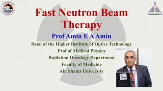 Fast Neutron Beam
Therapy
Prof Amin E AAmin
Dean of the Higher Institute of Optics Technology
Prof of Medical Physics
Radiation Oncology Department
Faculty of Medicine
Ain Shams University
 