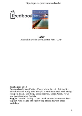 FAST
Allamah Sayyid Sa'eed Akhtar Rizvi - XKP
Published: 2013
Categorie(s): Non-Fiction, Esotericism, Occult, Spirituality,
Education and Study aids, Essays, Health & fitness, Well being,
Religion, Islam, Self-help, Social science, Social Work, News
and investigations, Society
Tag(s): "muslim fasting" islam ramdhan ramdan ramzan fast-
ing fast roza eid idd fitr charity xkp masail tawzeh khoie
ayatullah
1
http://apro.eu.pn/recommends/ediet
 