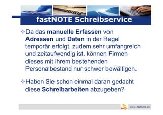 Logo
   fastNOTE Schreibservice
Da das manuelle Erfassen von
Adressen und Daten in der Regel
temporär erfolgt, zudem sehr umfangreich
und zeitaufwendig ist, können Firmen
dieses mit ihrem bestehenden
Personalbestand nur schwer bewältigen.

Haben Sie schon einmal daran gedacht
diese Schreibarbeiten abzugeben?

                                    www.fastnote.de
 