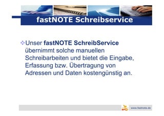 Logo
    fastNOTE Schreibservice


Unser fastNOTE SchreibService
übernimmt solche manuellen
Schreibarbeiten und bietet die Eingabe,
Erfassung bzw. Übertragung von
Adressen und Daten kostengünstig an.




                                     www.fastnote.de
 