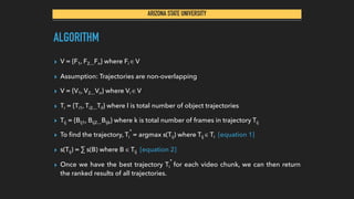ARIZONA STATE UNIVERSITY
ALGORITHM
▸ V = {F1, F2…Fn} where Fi ∈ V
▸ Assumption: Trajectories are non-overlapping
▸ V = {V1, V2…Vn} where Vi ∈ V
▸ Ti = {Ti1, Ti2…Til} where l is total number of object trajectories
▸ Tij = {Bij1, Bij2…Bijk} where k is total number of frames in trajectory Tij
▸ To ﬁnd the trajectory, Ti
*
= argmax s(Tij) where Tij ∈ Ti [equation 1]
▸ s(Tij) = ∑ s(B) where B ∈ Tij [equation 2]
▸ Once we have the best trajectory Ti
*
for each video chunk, we can then return
the ranked results of all trajectories.
 