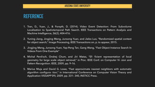 ARIZONA STATE UNIVERSITY
REFERENCE
1. Tran, D., Yuan, J., & Forsyth, D. (2014). Video Event Detection: From Subvolume
Localization to Spatiotemporal Path Search. IEEE Transactions on Pattern Analysis and
Machine Intelligence, 36(2), 404-416.
2. Yuning Jiang, Jingjing Meng, Junsong Yuan, and Jiebo Luo, “Randomized spatial context
for object search,” Image Processing, IEEE Transactions on, p. to appear, 2015.
3. Jingjing Meng, Junsong Yuan, Yap-Peng Tan, Gang Wang, "Fast Object Instance Search In
Videos From One Example"
4. Michal Perd’och, Ondrej Chum, and Jiri Matas, “Ef- ﬁcient representation of local
geometry for large scale object retrieval,” in Proc. IEEE Conf. on Computer Vi- sion and
Pattern Recognition. IEEE, 2009, pp. 9–16.
5. Marius Muja and David G. Lowe, “Fast approximate nearest neighbors with automatic
algorithm conﬁgura- tion,” in International Conference on Computer Vision Theory and
Application VISSAPP’09). 2009, pp. 331– 340, INSTICC Press.
 