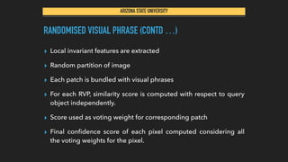 ARIZONA STATE UNIVERSITY
RANDOMISED VISUAL PHRASE (CONTD …)
▸ Local invariant features are extracted
▸ Random partition of image
▸ Each patch is bundled with visual phrases
▸ For each RVP, similarity score is computed with respect to query
object independently.
▸ Score used as voting weight for corresponding patch
▸ Final conﬁdence score of each pixel computed considering all
the voting weights for the pixel.
 