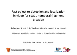 1
Information Technologies Institute
Centre for Research and Technology Hellas
Fast object re-detection and localization
in video for spatio-temporal fragment
creation
Evlampios Apostolidis, Vasileios Mezaris, Ioannis Kompatsiaris
Information Technologies Institute / Centre for Research and Technology Hellas
ICME MMIX 2013, San Jose, CA, USA, July 2013
 