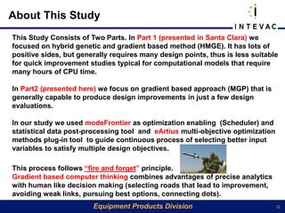 About This Study
This Study Consists of Two Parts. In Part 1 (presented in Santa Clara) we
focused on hybrid genetic and gradient based method (HMGE). It has lots of
positive sides, but generally requires many design points, thus is less suitable
for quick improvement studies typical for computational models that require
many hours of CPU time.

In Part2 (presented here) we focus on gradient based approach (MGP) that is
generally capable to produce design improvements in just a few design
evaluations.

In our study we used modeFrontier as optimization enabling (Scheduler) and
statistical data post-processing tool and eArtius multi-objective optimization
methods plug-in tool to guide continuous process of selecting better input
variables to satisfy multiple design objectives.

This process follows “fire and forget” principle.
Gradient based computer thinking combines advantages of precise analytics
with human like decision making (selecting roads that lead to improvement,
avoiding weak links, pursuing best options, connecting dots).
                        Equipment Products Division                              12
 