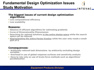 Fundamental Design Optimization Issues
 Study Motivation
         The biggest issues of current design optimization
          algorithms:
          Low computational efficiency
          Low scalability

         Reasons:
          Absence of efficient algorithms for estimating gradients
          Curse of Dimensionality Phenomenon
          Searching for optimal solutions in the entire design space while the search
           space can be reduced
          Approximating the entire Pareto frontier while the user only needs a small
           part of it



         Consequences:
          Artificially reduced task dimensions by arbitrarily excluding design
           variables
          Overhead in use of global response surfaces and sensitivity analysis
          Have to rely only on use of brute-force methods such as algorithms’
           parallelization



©Copyright eArtius Inc 2011 All Rights Reserved
                                              Equipment Products Division                13
 