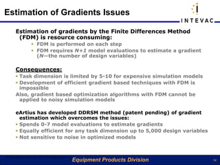 Estimation of Gradients Issues

       Estimation of gradients by the Finite Differences Method
        (FDM) is resource consuming:
                   FDM is performed on each step
                   FDM requires N+1 model evaluations to estimate a gradient
                    (N—the number of design variables)

       Consequences:
        Task dimension is limited by 5-10 for expensive simulation models
        Development of efficient gradient based techniques with FDM is
         impossible
       Also, gradient based optimization algorithms with FDM cannot be
         applied to noisy simulation models

       eArtius has developed DDRSM method (patent pending) of gradient
         estimation which overcomes the issues:
        Spends 0-7 model evaluations to estimate gradients
        Equally efficient for any task dimension up to 5,000 design variables
        Not sensitive to noise in optimized models


©Copyright eArtius Inc 2011 All Rights Reserved
                                              Equipment Products Division        14
 
