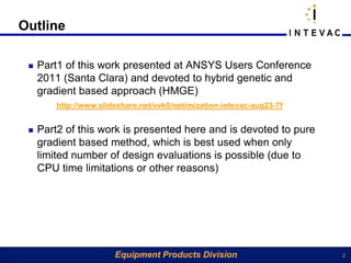 Outline

    Part1 of this work presented at ANSYS Users Conference
     2011 (Santa Clara) and devoted to hybrid genetic and
     gradient based approach (HMGE)
         http://www.slideshare.net/vvk0/optimization-intevac-aug23-7f


    Part2 of this work is presented here and is devoted to pure
     gradient based method, which is best used when only
     limited number of design evaluations is possible (due to
     CPU time limitations or other reasons)




                        Equipment Products Division                     2
 