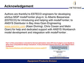 Acknowledgement

Authors are thankful to ESTECO engineers for developing
eArtius MGP modeFrontier plug-in; to Alberto Bassanese
(ESTECO) for introducing and helping with modeFrontier; to
ANSYS Distributor in Bay Area Ozen Engineering
www.ozeninc.com (Kaan Diviringi, Chris Cowan and Metin
Ozen) for help and dedicated support with ANSYS Workbench
model development and integration with modeFrontier .


 Part 1 of this presentation is devoted to thermal optimization when CPU time budget is more flexible to
 allow many computational design evaluations. It was presented at Santa Clara Aug. 2011 ANSYS Users
 Conference
 http://www.slideshare.net/vvk0/optimization-intevac-aug23-7f




                                 Equipment Products Division                                               35
 