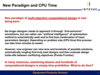 New Paradigm and CPU Time


New paradigm of multi-objective computational design is now
being born.


No longer designer needs to approach it through “trial-and-error”
simulations, but can rather use “artificial intelligence” of optimization
method to automatically seek and to find best combination of input
parameters (design). Depending on problem size (CPU time) this process
can take from minutes to weeks.

However, now engineer can view tens and hundreds of possible solutions,
automatically singling first truly best designs and then evaluate design
trade-offs between conflicting objectives (Pareto Frontier).

In many instances, examining dozens and hundreds of
computational designs is simply time prohibitive. What to do then?

                       Equipment Products Division                          5
 