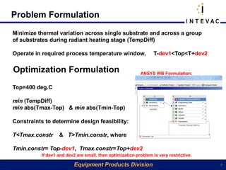 Problem Formulation
Minimize thermal variation across single substrate and across a group
of substrates during radiant heating stage (TempDiff)

Operate in required process temperature window,                   T-dev1<Top<T+dev2


Optimization Formulation                                   ANSYS WB Formulation:


Top=400 deg.C

min (TempDiff)
min abs(Tmax-Top) & min abs(Tmin-Top)

Constraints to determine design feasibility:

T<Tmax.constr      & T>Tmin.constr, where

Tmin.constr= Top-dev1, Tmax.constr=Top+dev2
           If dev1 and dev2 are small, then optimization problem is very restrictive.

                          Equipment Products Division                                   7
 