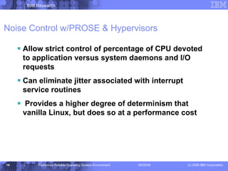 Noise Control w/PROSE & Hypervisors Allow strict control of percentage of CPU devoted to application versus system daemons and I/O requests Can eliminate jitter associated with interrupt service routines Provides a higher degree of determinism that vanilla Linux, but does so at a performance cost 