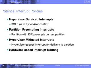 Potential Interrupt Policies Hypervisor Serviced Interrupts ISR runs in hypervisor context Partition Preempting Interrupts Partition with ISR preempts current partition Hypervisor Mitigated Interrupts Hypervisor queues interrupt for delivery to partition Hardware Based Interrupt Routing 