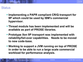 Status Implementing a PAPR compliant CR/Q transport for 9P which could be used by IBM's commercial hypervisor. Thread module has been implemented and will be available as part of PROSE libraries. Prototype Xen 9P transport was implemented with reliability/fail-over capabilities.  Needs to be moved to new code-base. Working to support a JVM running on top of PROSE in order to be able to run a large scale commercial workload for performance analysis. 