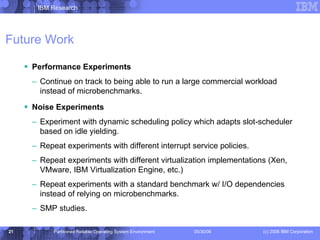 Future Work Performance Experiments Continue on track to being able to run a large commercial workload instead of microbenchmarks. Noise Experiments Experiment with dynamic scheduling policy which adapts slot-scheduler based on idle yielding. Repeat experiments with different interrupt service policies. Repeat experiments with different virtualization implementations (Xen, VMware, IBM Virtualization Engine, etc.) Repeat experiments with a standard benchmark w/ I/O dependencies instead of relying on microbenchmarks. SMP studies. 