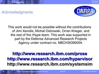 Acknowledgments This work would not be possible without the contributions of  Jimi   Xenidis , Michal  Ostrowski , Orran Krieger, and the rest of the rHype team. This work was supported in part by the Defense Advanced Research Projects Agency under contract no. NBCH30390004. http://www.research.ibm.com/prose http://www.research.ibm.com/hypervisor http://www.research.ibm.com/systemsim 