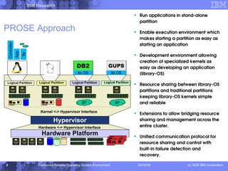 PROSE Approach Run applications in stand-alone partition Enable execution environment which makes starting a partition as easy as starting an application Development environment allowing creation of specialized kernels as easy as developing an application (library-OS) Resource sharing between library-OS partitions and traditional partitions keeping library-OS kernels simple and reliable Extensions to allow bridging resource sharing and management across the entire cluster. Unified communication protocol for resource sharing and control with built-in failure detection and recovery. Kernel <-> Hypervisor Interface Logical Partition Hardware Platform Hypervisor Logical Partition Logical Partition Logical Partition Hardware <-> Hypervisor Interface DB2 lib OS lib OS GUPS 9P 9P Controller Controller App 9p 