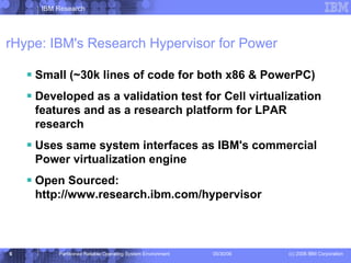 rHype: IBM's Research Hypervisor for Power Small (~30k lines of code for both x86 & PowerPC) Developed as a validation test for Cell virtualization features and as a research platform for LPAR research Uses same system interfaces as IBM's commercial Power virtualization engine Open Sourced: http://www.research.ibm.com/hypervisor 