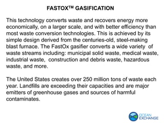 This technology converts waste and recovers energy more
economically, on a larger scale, and with better efficiency than
most waste conversion technologies. This is achieved by its
simple design derived from the centuries-old, steel-making
blast furnace. The FastOx gasifier converts a wide variety of
waste streams including: municipal solid waste, medical waste,
industrial waste, construction and debris waste, hazardous
waste, and more.
The United States creates over 250 million tons of waste each
year. Landfills are exceeding their capacities and are major
emitters of greenhouse gases and sources of harmful
contaminates.
FASTOXTM GASIFICATION
 