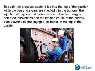 To begin the process, waste is fed into the top of the gasifier
while oxygen and steam are injected into the bottom. The
injection of oxygen and steam is one of Sierra Energy’s
patented innovations and the leading cause of the energy-
dense synthesis gas (syngas) collected at the top of the
gasifier.
 