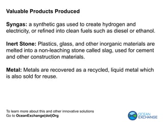 Valuable Products Produced
Syngas: a synthetic gas used to create hydrogen and
electricity, or refined into clean fuels such as diesel or ethanol.
Inert Stone: Plastics, glass, and other inorganic materials are
melted into a non-leaching stone called slag, used for cement
and other construction materials.
Metal: Metals are recovered as a recycled, liquid metal which
is also sold for reuse.
To learn more about this and other innovative solutions
Go to OceanExchange(dot)Org
 