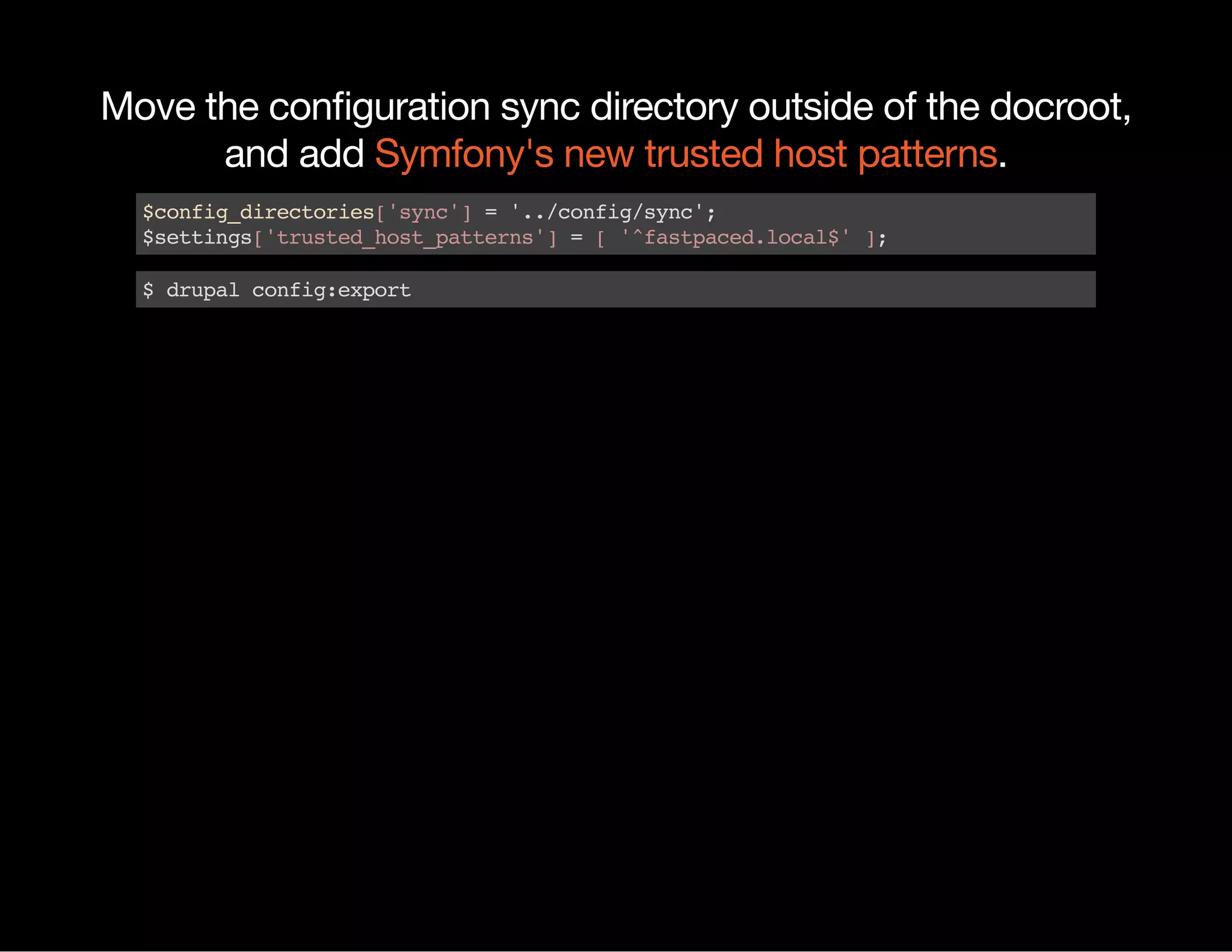 Move the conﬁguration sync directory outside of the docroot, and add .Symfony's new trusted host patterns $config_directories['sync']='../config/sync'; $settings['trusted_host_patterns']=['^fastpaced.local$']; $drupalconfig:export 