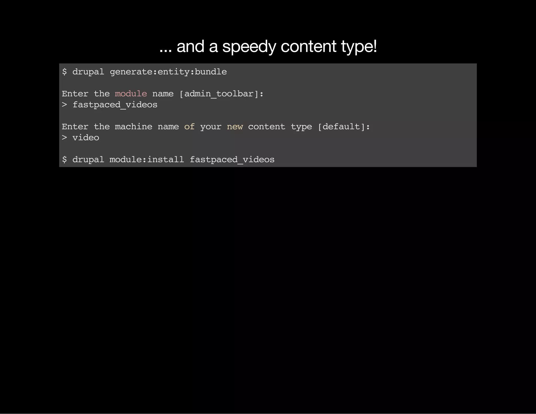 ... and a speedy content type! $drupalgenerate:entity:bundle Enterthemodulename[admin_toolbar]: >fastpaced_videos Enterthemachinenameofyournewcontenttype[default]: >video $drupalmodule:installfastpaced_videos 