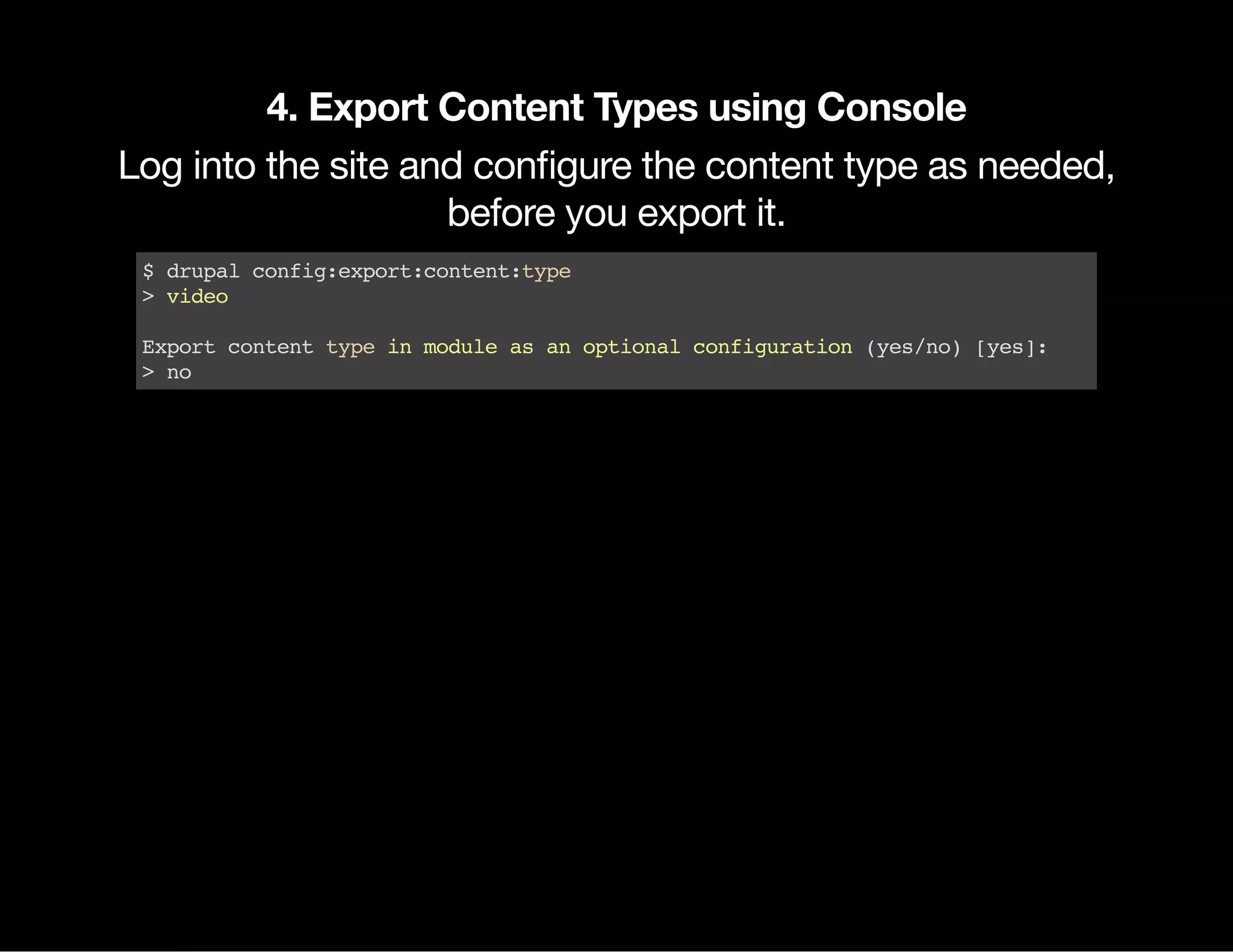 4. Export Content Types using Console Log into the site and conﬁgure the content type as needed, before you export it. $drupalconfig:export:content:type >video Exportcontenttypeinmoduleasanoptionalconfiguration(yes/no)[yes]: >no 