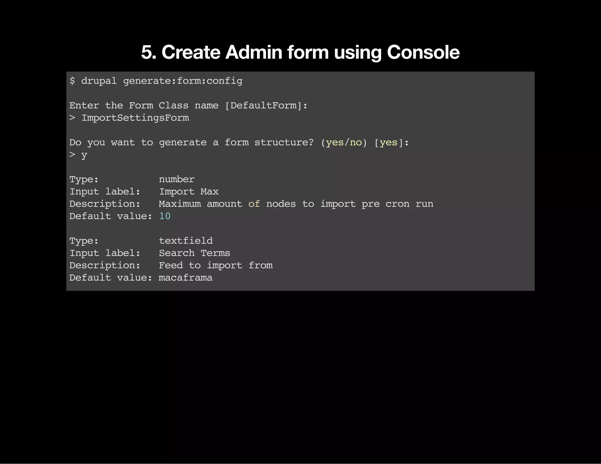 5. Create Admin form using Console $drupalgenerate:form:config EntertheFormClassname[DefaultForm]: >ImportSettingsForm Doyouwanttogenerateaformstructure?(yes/no)[yes]: >y Type: number Inputlabel: ImportMax Description: Maximumamountofnodestoimportprecronrun Defaultvalue:10 Type: textfield Inputlabel: SearchTerms Description: Feedtoimportfrom Defaultvalue:macaframa 
