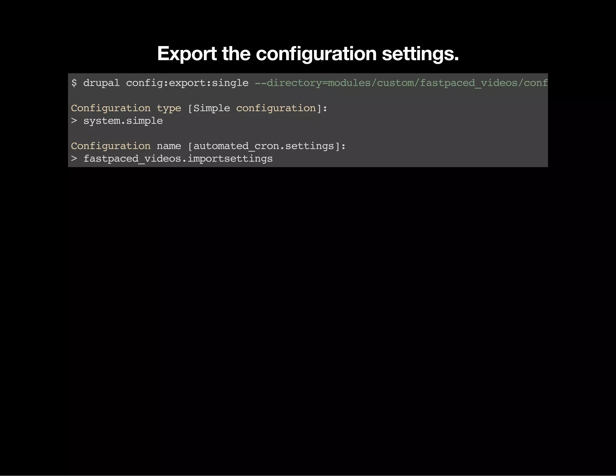 Export the conﬁguration settings. $drupalconfig:export:single--directory=modules/custom/fastpaced_videos/config/install Configurationtype[Simpleconfiguration]: >system.simple Configurationname[automated_cron.settings]: >fastpaced_videos.importsettings 