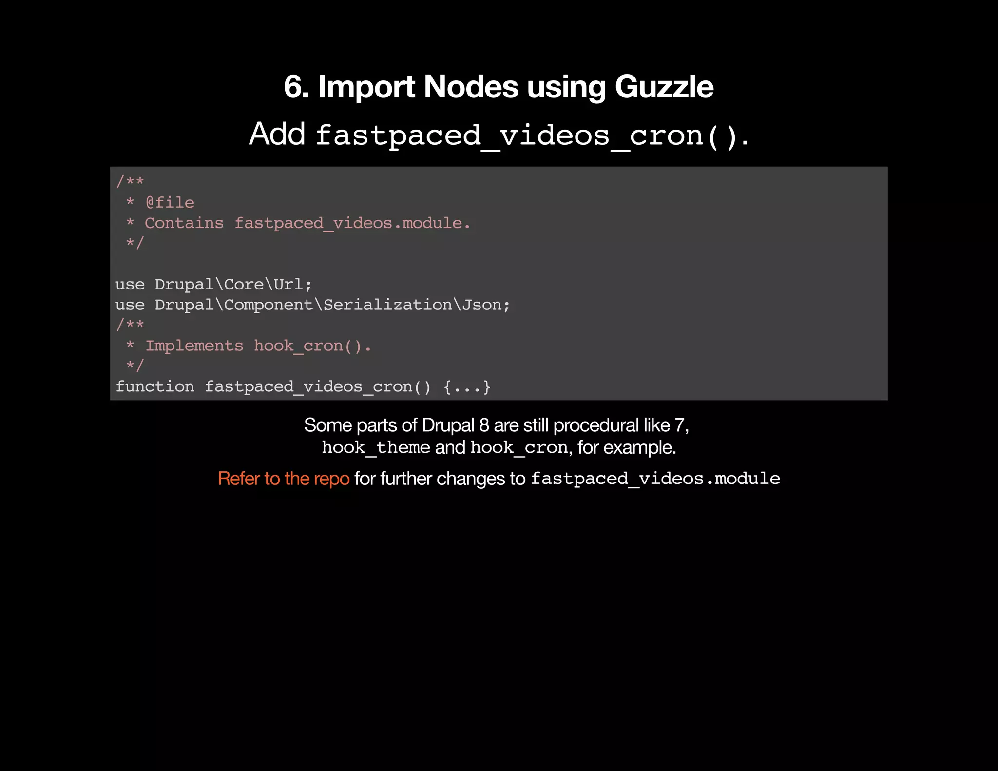 6. Import Nodes using Guzzle Add fastpaced_videos_cron(). /** *@file *Containsfastpaced_videos.module. */ useDrupalCoreUrl; useDrupalComponentSerializationJson; /** *Implementshook_cron(). */ functionfastpaced_videos_cron(){...} Some parts of Drupal 8 are still procedural like 7, hook_themeand hook_cron, for example. for further changes to fastpaced_videos.moduleRefer to the repo 