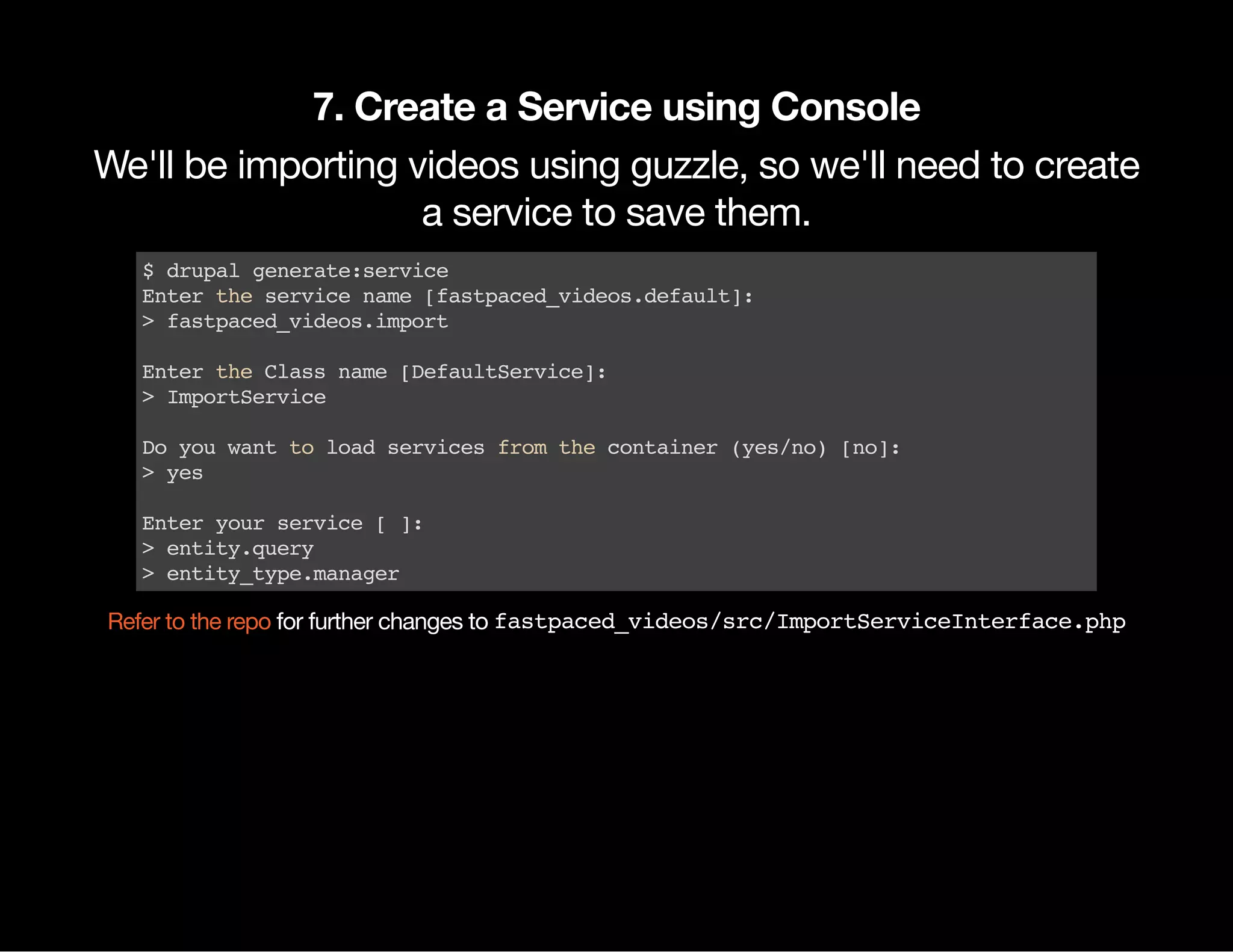 7. Create a Service using Console We'll be importing videos using guzzle, so we'll need to create a service to save them. $drupalgenerate:service Entertheservicename[fastpaced_videos.default]: >fastpaced_videos.import EntertheClassname[DefaultService]: >ImportService Doyouwanttoloadservicesfromthecontainer(yes/no)[no]: >yes Enteryourservice[]: >entity.query >entity_type.manager for further changes to fastpaced_videos/src/ImportServiceInterface.phpRefer to the repo 