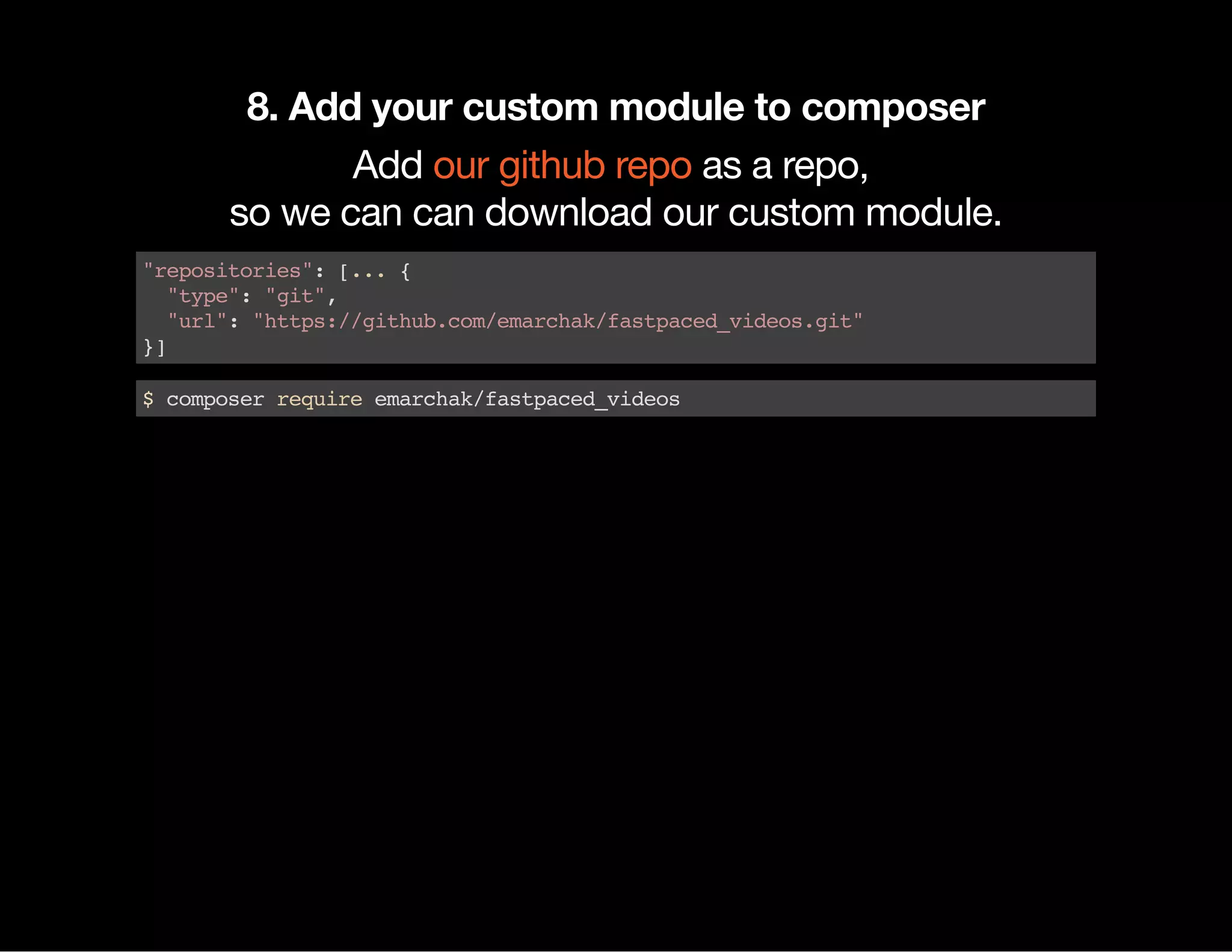 8. Add your custom module to composer Add as a repo, so we can can download our custom module. our github repo "repositories":[...{ "type":"git", "url":"https://github.com/emarchak/fastpaced_videos.git" }] $composerrequireemarchak/fastpaced_videos 
