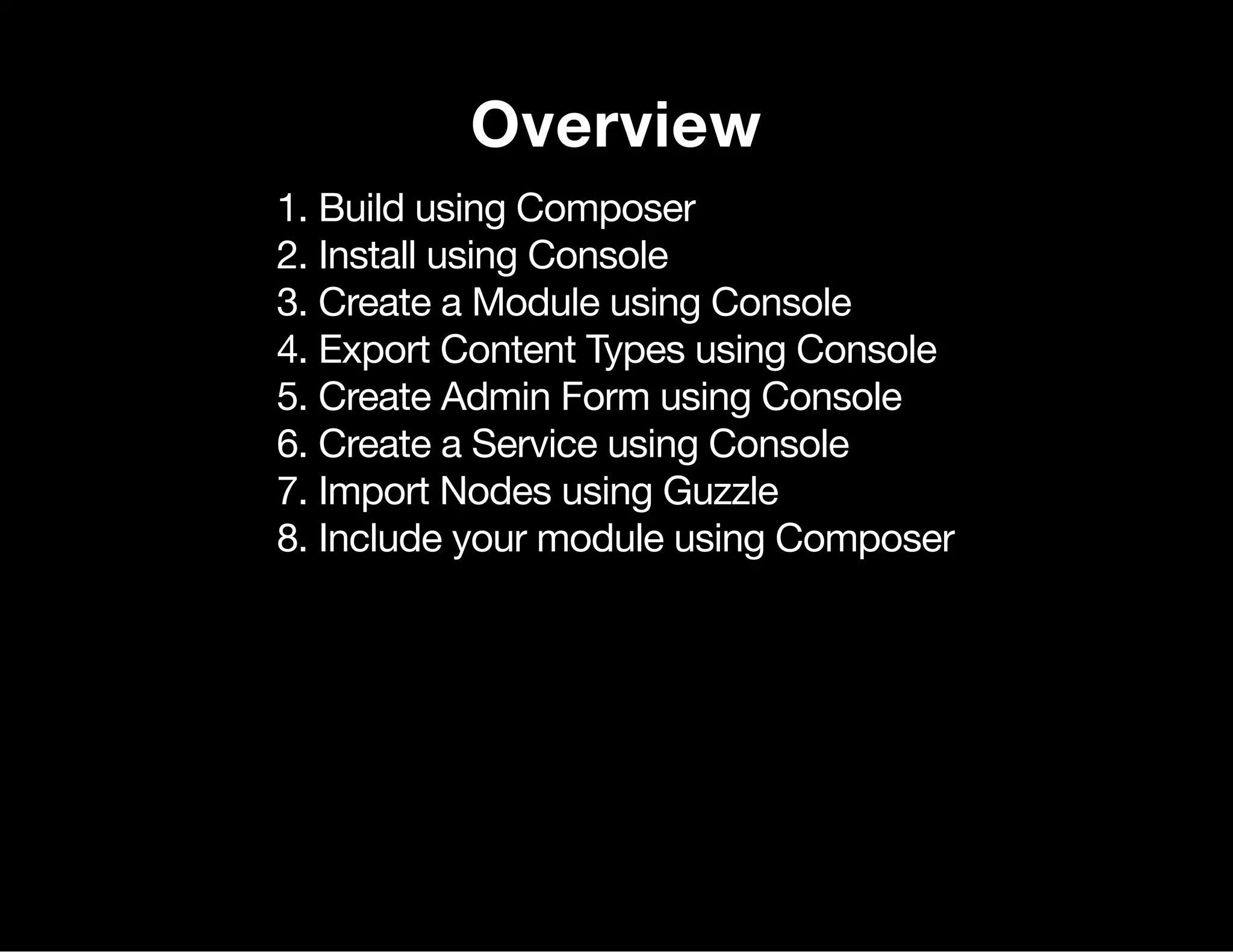 Overview 1. Build using Composer 2. Install using Console 3. Create a Module using Console 4. Export Content Types using Console 5. Create Admin Form using Console 6. Create a Service using Console 7. Import Nodes using Guzzle 8. Include your module using Composer 