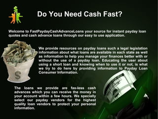Do You Need Cash Fast?
Welcome to FastPaydayCashAdvanceLoans your source for instant payday loan
quotes and cash advance loans through our easy to use application.
We provide resources on payday loans such a legal legislation
information about what loans are available in each state as well
as information to help you manage your finances better with or
without the use of a payday loan. Educating the user about
using a short loan and knowing when to use it or not, is what
we try to do here by providing information to Payday Loan
Consumer Information.
The loans we provide are fax-less cash
advances which you can receive the money in
your account within a few hours. We specially
select our payday vendors for the highest
quality loan vendors to protect your personal
information.
 
