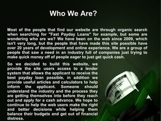 Who We Are?
Most of the people that find our website are through organic search
when searching for "Fast Payday Loans" for example, but some are
wondering who are we? We have been on the web since 2009, which
isn't very long, but the people that have made this site possible have
over 20 years of development and online experience. We are a group of
people that saw a need in an industry full of companies just trying to
make quick money off of people eager to just get quick cash.
So we decided to build this website, we
provide the site users access to a lender
system that allows the applicant to receive the
best payday loan possible, in addition we
provide useful articles and calculators to help
inform the applicant. Someone should
understand the industry and the process they
are getting themselves into before they reach
out and apply for a cash advance. We hope to
continue to help the web users make the right
and better decisions while helping them
balance their budgets and get out of financial
distress.
 