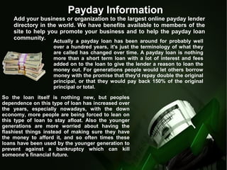 Payday Information
Add your business or organization to the largest online payday lender
directory in the world. We have benefits available to members of the
site to help you promote your business and to help the payday loan
community.
Actually a payday loan has been around for probably well
over a hundred years, it's just the terminology of what they
are called has changed over time. A payday loan is nothing
more than a short term loan with a lot of interest and fees
added on to the loan to give the lender a reason to loan the
money out. For generations people would let others borrow
money with the promise that they'd repay double the original
principal, or that they would pay back 150% of the original
principal or total.
So the loan itself is nothing new, but peoples
dependence on this type of loan has increased over
the years, especially nowadays, with the down
economy, more people are being forced to lean on
this type of loan to stay afloat. Also the younger
generations are more worried about having the
flashiest things instead of making sure they have
the money to afford it, and so often times these
loans have been used by the younger generation to
prevent against a bankruptcy which can kill
someone's financial future.
 