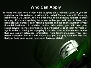 Who Can Apply
So what will you need if you wish to apply for a Payday Loan? If you are
applying on this website or within the United States, you will obviously
need to be a US Citizen. You will need your social security number in order
to apply. If you are applying for a loan online you will need to have your
bank account number, bank routing number and the phone number to your
financial institution. In addition to that information, you will need your
states drivers' license information. You will need to be at least 18 years of
age in order to qualify for a payday loan. Also a lot of the lenders require
that you supply reference information from family members, your best
friend, coworker, etc. that can vouch that you can pay back the loan and
that you have good saving habits and financial stability.
 