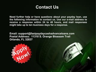 Contact Us
Need further help or have questions about your payday loan, use
the following information to contact us. Use our e-mail address to
receive a response within 24 to 48 hours, and mail responses
might take up to ten business days for a response.
Email: support@fastpaydaycashadvanceloans.com
Postal Address: 11310 S. Orange Blossom Trail
Orlando, FL 32837
 