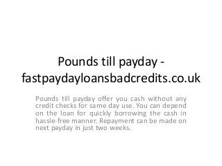 Pounds till payday -
fastpaydayloansbadcredits.co.uk
Pounds till payday offer you cash without any
credit checks for same day use. You can depend
on the loan for quickly borrowing the cash in
hassle-free manner. Repayment can be made on
next payday in just two weeks.
 