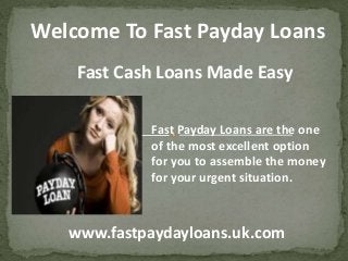 Welcome To Fast Payday Loans
Fast Payday Loans are the one
of the most excellent option
for you to assemble the money
for your urgent situation.
Fast Cash Loans Made Easy
www.fastpaydayloans.uk.com
 