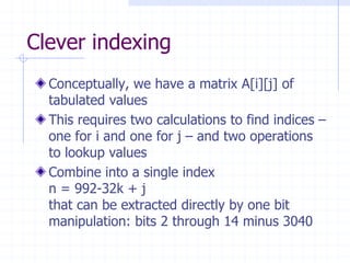 Clever indexing
  Conceptually, we have a matrix A[i][j] of
  tabulated values
  This requires two calculations to find indices –
  one for i and one for j – and two operations
  to lookup values
  Combine into a single index
  n = 992-32k + j
  that can be extracted directly by one bit
  manipulation: bits 2 through 14 minus 3040
 