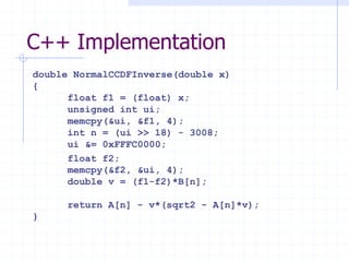 C++ Implementation
double NormalCCDFInverse(double x)
{
      float f1 = (float) x;
      unsigned int ui;
      memcpy(&ui, &f1, 4);
      int n = (ui >> 18) - 3008;
      ui &= 0xFFFC0000;
      float f2;
      memcpy(&f2, &ui, 4);
      double v = (f1-f2)*B[n];

     return A[n] - v*(sqrt2 - A[n]*v);
}
 