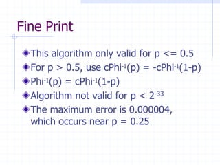 Fine Print
  This algorithm only valid for p <= 0.5
  For p > 0.5, use cPhi-1(p) = -cPhi-1(1-p)
  Phi-1(p) = cPhi-1(1-p)
  Algorithm not valid for p < 2-33
  The maximum error is 0.000004,
  which occurs near p = 0.25
 