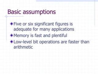 Basic assumptions
  Five or six significant figures is
  adequate for many applications
  Memory is fast and plentiful
  Low-level bit operations are faster than
  arithmetic
 