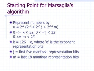 Starting Point for Marsaglia’s
algorithm
  Represent numbers by
  u = 2-k (2-1 + 2-6 j + 2-24 m)
  0 <= k < 32, 0 <= j < 32
  0 <= m < 224
  k = 126 – e, where ‘e’ is the exponent
  representation bits
  j = first five mantissa representation bits
  m = last 18 mantissa representation bits
 