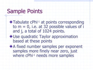 Sample Points
  Tabulate cPhi-1 at points corresponding
  to m = 0, i.e. at 32 possible values of i
  and j, a total of 1024 points.
  Use quadratic Taylor approximation
  based at these points
  A fixed number samples per exponent
  samples more finely near zero, just
  where cPhi-1 needs more samples
 