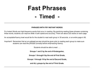 Fast Phrases
- Timed -
PHRASES WITH FRY INSTANT WORDS
Fry Instant Words are high-frequency words that occur in reading. By practicing reading these phrases containing
these words, students can improve skills in both speed and accuracy. There are about 225 words on each page.
An acceptable fluency level would be for the student to read each group in 30 seconds, or an entire page in 90.
Important! Remember that an an untimed pre-test should be given prior to reading each group to make sure
students can read the phrases correctly before emphasizing fluency.
Students should be able to read . . .
Groups 1 and 2 by the end of Kindergarten,
Groups 1 through 6 by the end of First Grade,
Groups 1 through 18 by the end of Second Grade,
and ALL groups by the end of Third Grade.
 